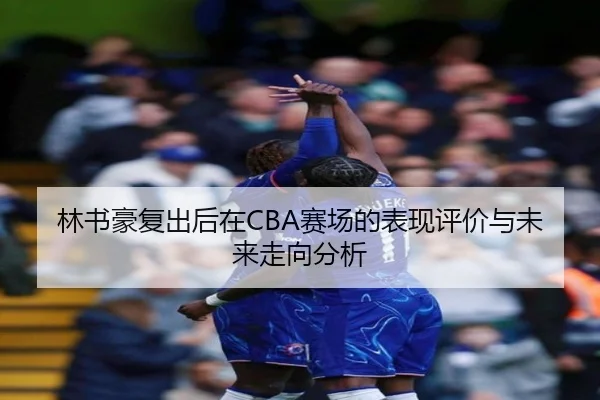林书豪复出后在CBA赛场的表现评价与未来走向分析