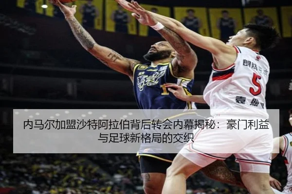 内马尔加盟沙特阿拉伯背后转会内幕揭秘：豪门利益与足球新格局的交织
