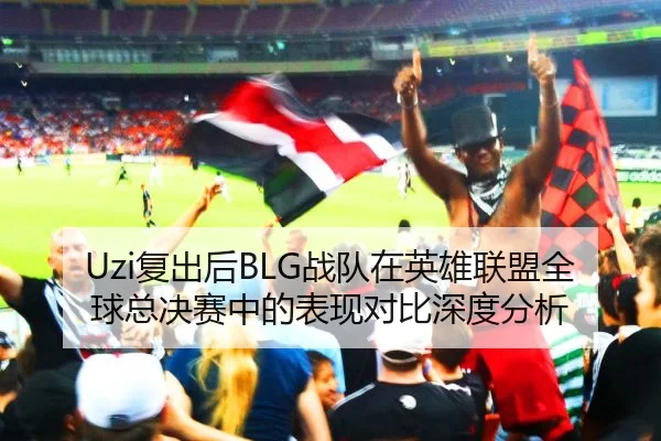 Uzi复出后BLG战队在英雄联盟全球总决赛中的表现对比深度分析